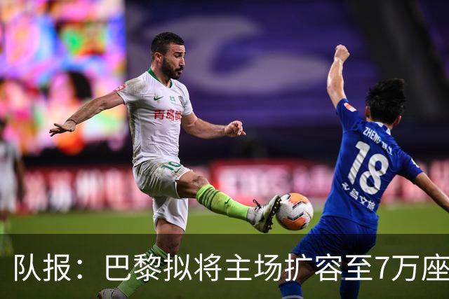 队报：巴黎拟将主场扩容至7万座，打造媲美欧洲豪门的现代化球场